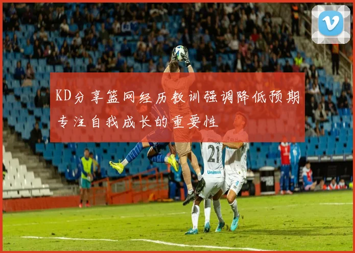 KD分享篮网经历教训强调降低预期专注自我成长的重要性