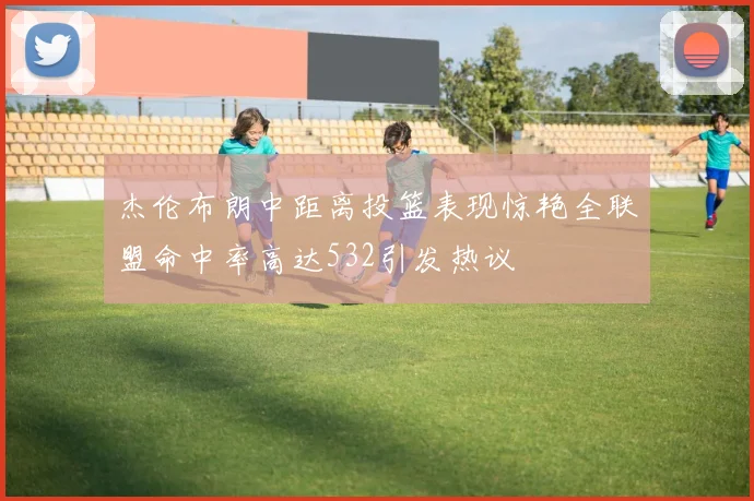 杰伦布朗中距离投篮表现惊艳全联盟命中率高达532引发热议