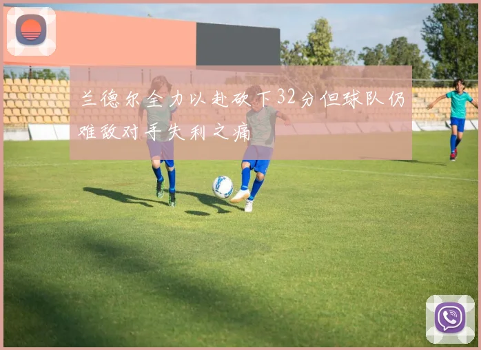兰德尔全力以赴砍下32分但球队仍难敌对手失利之痛