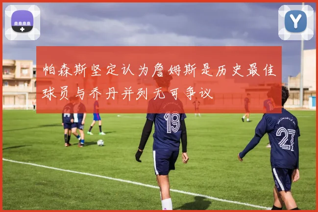 帕森斯坚定认为詹姆斯是历史最佳球员与乔丹并列无可争议