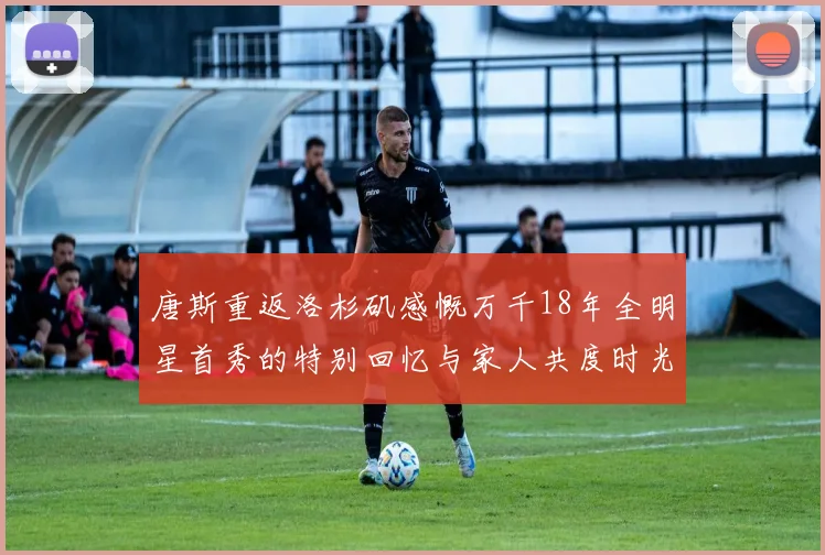 唐斯重返洛杉矶感慨万千18年全明星首秀的特别回忆与家人共度时光