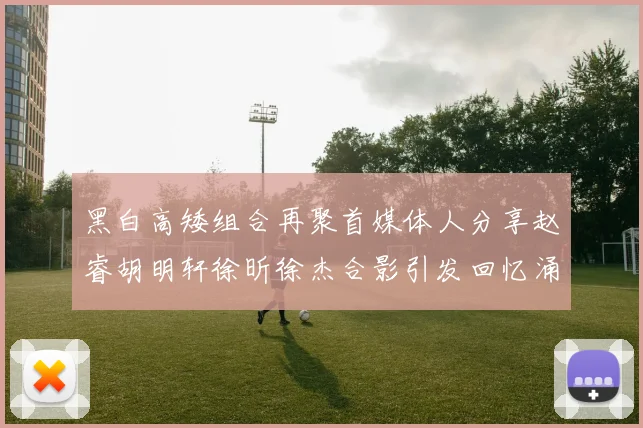 黑白高矮组合再聚首媒体人分享赵睿胡明轩徐昕徐杰合影引发回忆涌现
