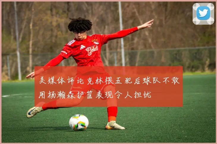 美媒体评论克林根五犯后球队不敢用杨瀚森护筐表现令人担忧