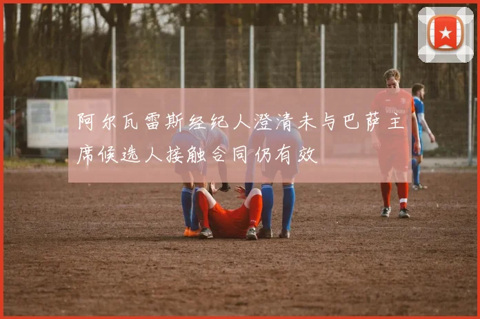 阿尔瓦雷斯经纪人澄清未与巴萨主席候选人接触合同仍有效