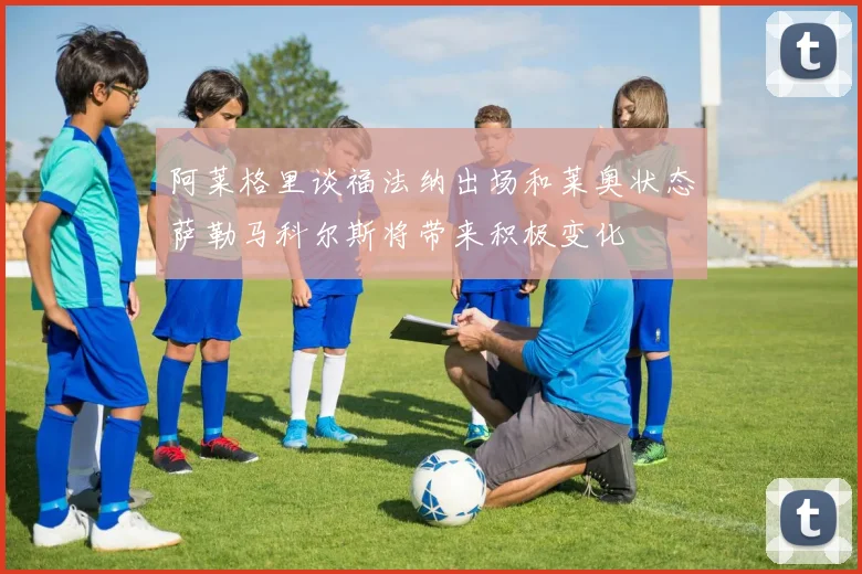 阿莱格里谈福法纳出场和莱奥状态萨勒马科尔斯将带来积极变化