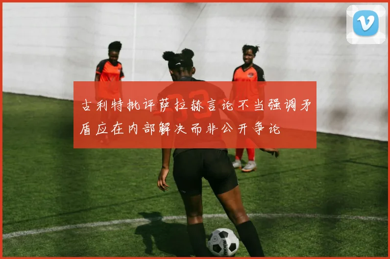 古利特批评萨拉赫言论不当强调矛盾应在内部解决而非公开争论