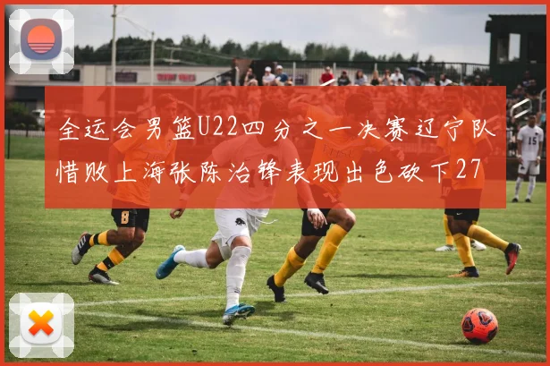 全运会男篮U22四分之一决赛辽宁队惜败上海张陈治锋表现出色砍下27分23篮板5盖帽