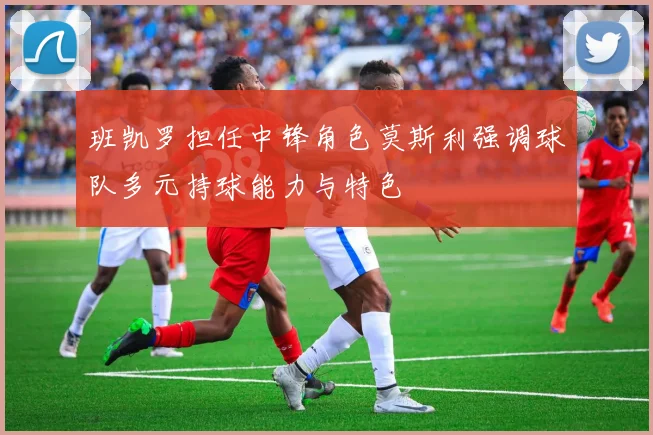 班凯罗担任中锋角色莫斯利强调球队多元持球能力与特色