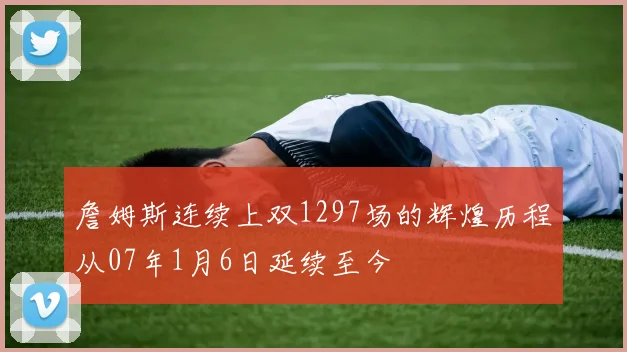 詹姆斯连续上双1297场的辉煌历程从07年1月6日延续至今