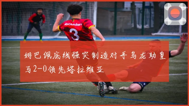 姆巴佩底线强突制造对手乌龙助皇马2-0领先塔拉维亚