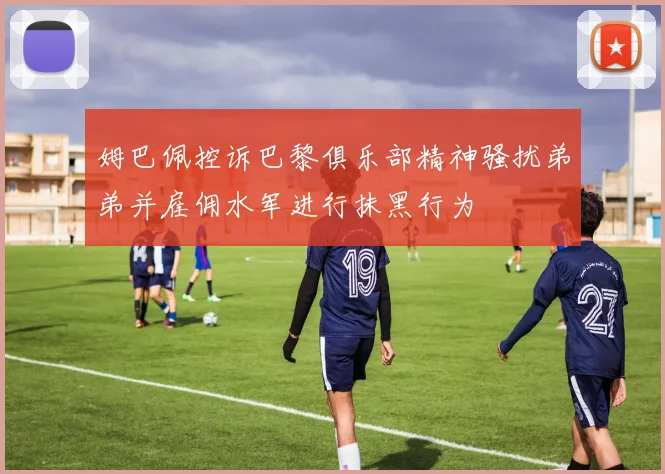 姆巴佩控诉巴黎俱乐部精神骚扰弟弟并雇佣水军进行抹黑行为