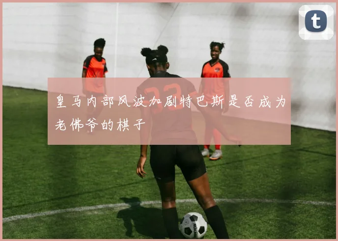 皇马内部风波加剧特巴斯是否成为老佛爷的棋子