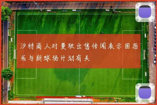 沙特商人对曼联出售传闻表示困惑或与新球场计划有关