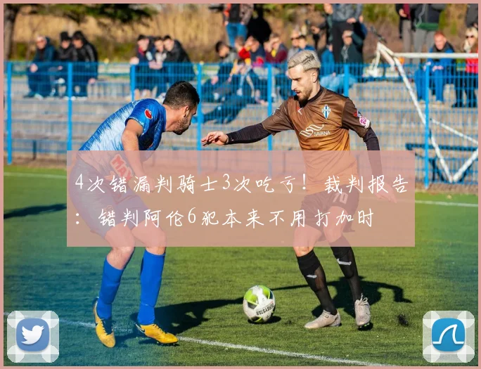 4次错漏判骑士3次吃亏！裁判报告：错判阿伦6犯本来不用打加时