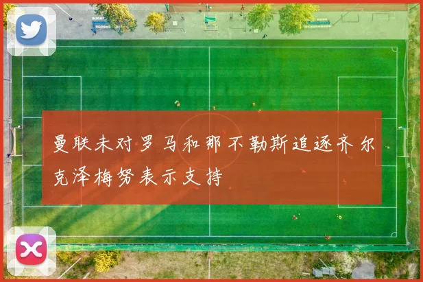 曼联未对罗马和那不勒斯追逐齐尔克泽梅努表示支持