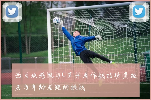 西马坎感慨与C罗并肩作战的珍贵经历与年龄差距的挑战