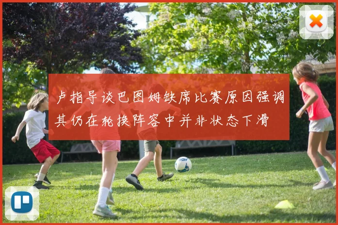 卢指导谈巴图姆缺席比赛原因强调其仍在轮换阵容中并非状态下滑