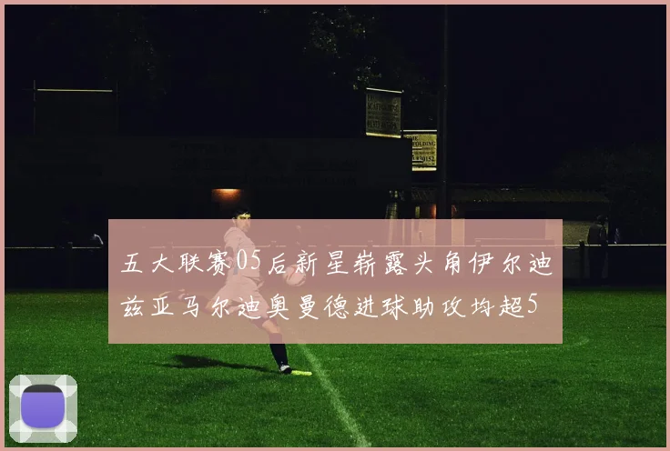 五大联赛05后新星崭露头角伊尔迪兹亚马尔迪奥曼德进球助攻均超5