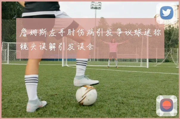 詹姆斯左手肘伤病引发争议球迷称镜头误解引发误会