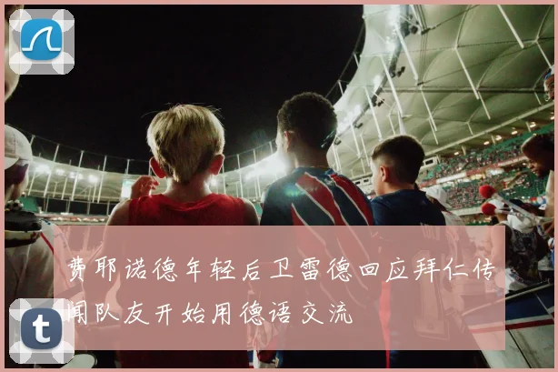 费耶诺德年轻后卫雷德回应拜仁传闻队友开始用德语交流