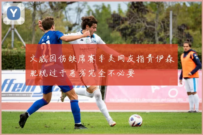 文威因伤缺席赛季美网友指责伊森犯规过于恶劣完全不必要