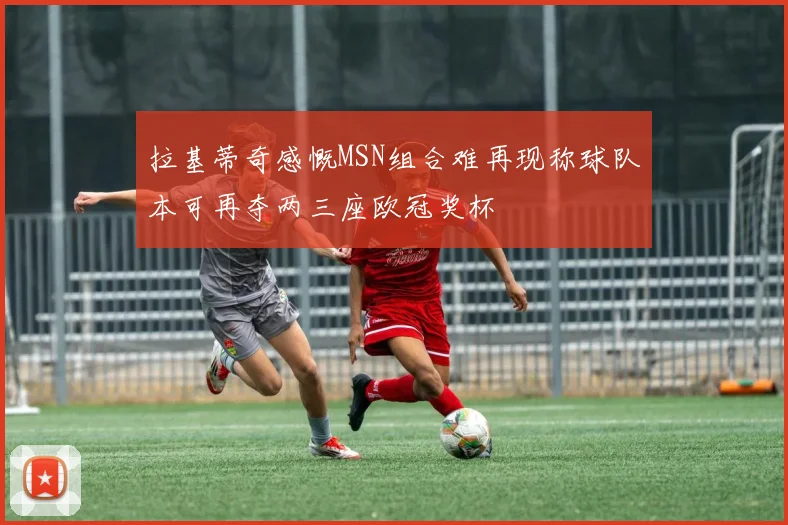 拉基蒂奇感慨MSN组合难再现称球队本可再夺两三座欧冠奖杯