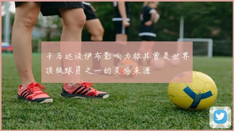 卡马达谈伊布影响力称其曾是世界顶级球员之一的灵感来源