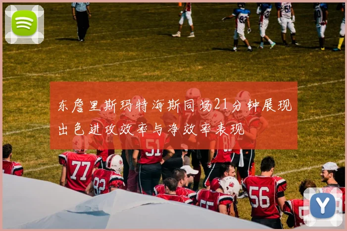东詹里斯玛特海斯同场21分钟展现出色进攻效率与净效率表现
