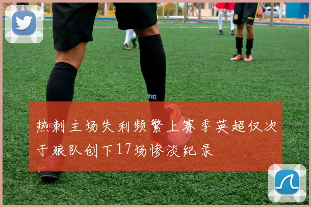 热刺主场失利频繁上赛季英超仅次于狼队创下17场惨淡纪录