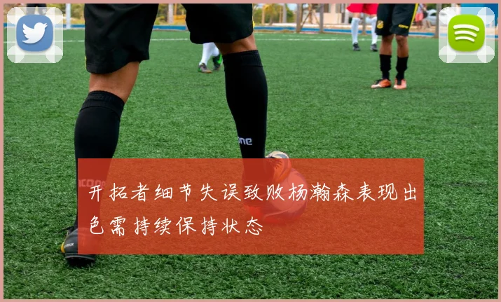 开拓者细节失误致败杨瀚森表现出色需持续保持状态