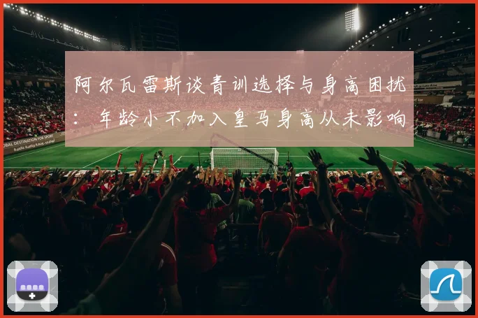 阿尔瓦雷斯谈青训选择与身高困扰：年龄小不加入皇马身高从未影响我
