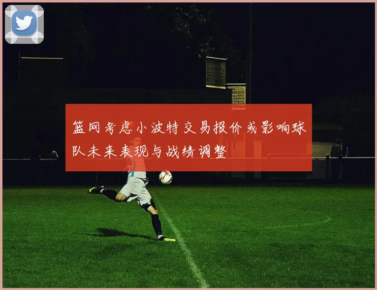 篮网考虑小波特交易报价或影响球队未来表现与战绩调整