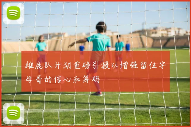 雄鹿队计划重磅引援以增强留住字母哥的信心和筹码