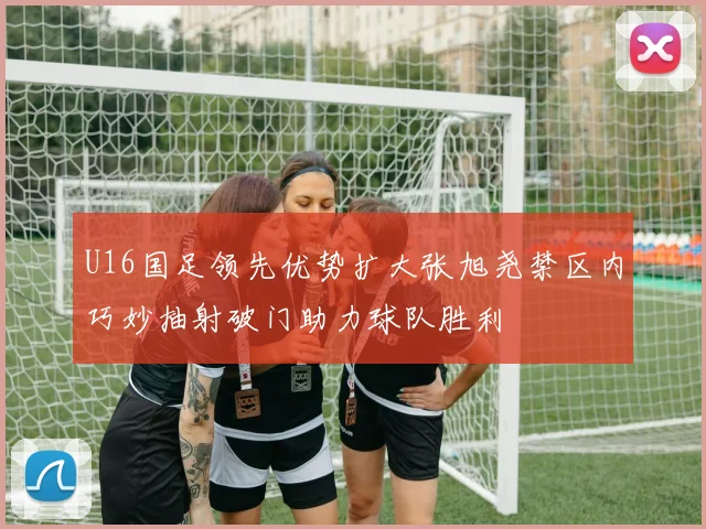 U16国足领先优势扩大张旭尧禁区内巧妙抽射破门助力球队胜利