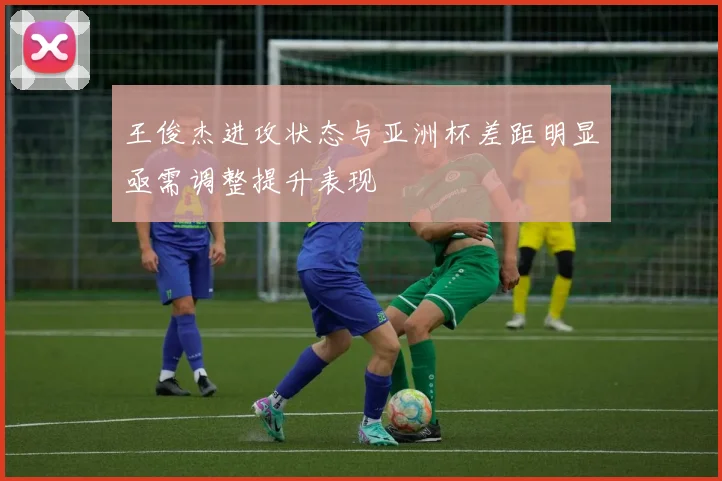 王俊杰进攻状态与亚洲杯差距明显亟需调整提升表现