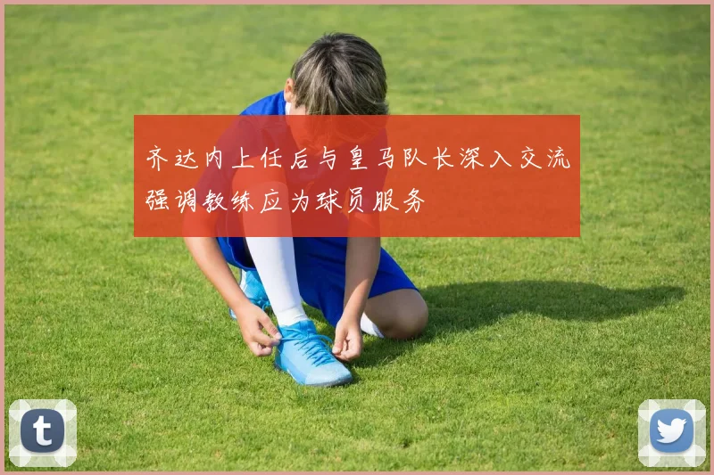 齐达内上任后与皇马队长深入交流强调教练应为球员服务