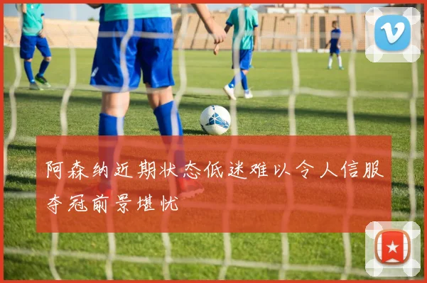 阿森纳近期状态低迷难以令人信服夺冠前景堪忧