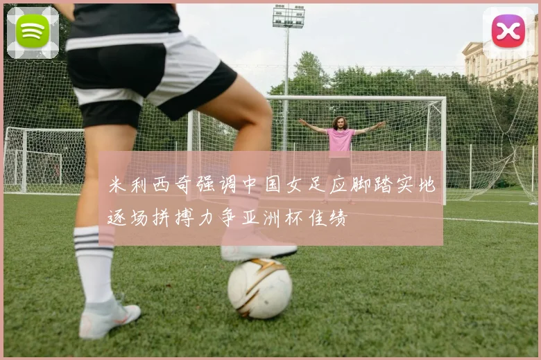 米利西奇强调中国女足应脚踏实地逐场拼搏力争亚洲杯佳绩