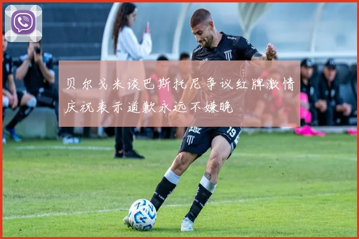 贝尔戈米谈巴斯托尼争议红牌激情庆祝表示道歉永远不嫌晚