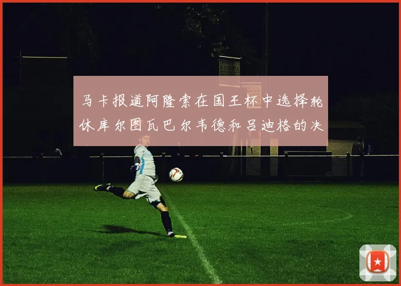 马卡报道阿隆索在国王杯中选择轮休库尔图瓦巴尔韦德和吕迪格的决定