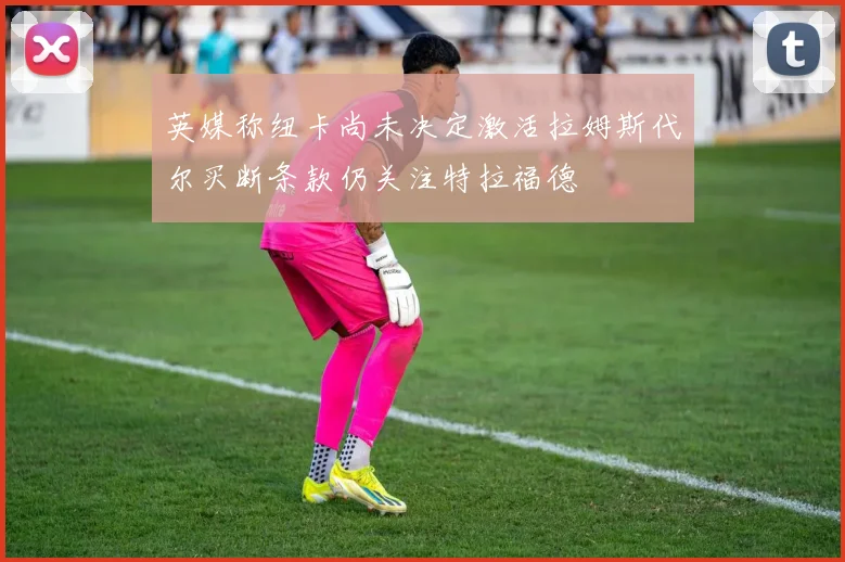 英媒称纽卡尚未决定激活拉姆斯代尔买断条款仍关注特拉福德