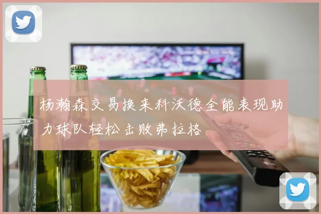 杨瀚森交易换来科沃德全能表现助力球队轻松击败弗拉格