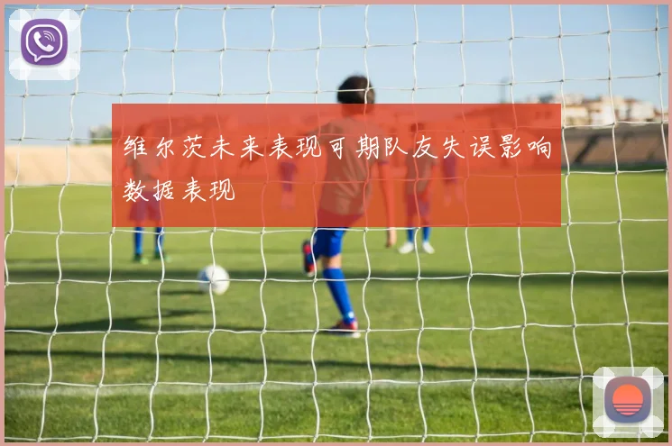 维尔茨未来表现可期队友失误影响数据表现