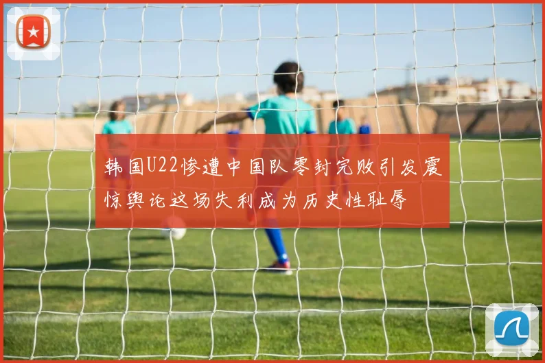 韩国U22惨遭中国队零封完败引发震惊舆论这场失利成为历史性耻辱